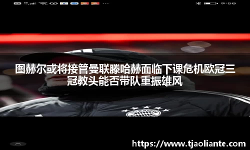 图赫尔或将接管曼联滕哈赫面临下课危机欧冠三冠教头能否带队重振雄风